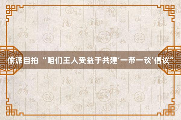 偷派自拍 “咱们王人受益于共建‘一带一谈’倡议”