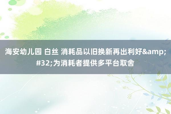 海安幼儿园 白丝 消耗品以旧换新再出利好&#32;为消耗者提供多平台取舍