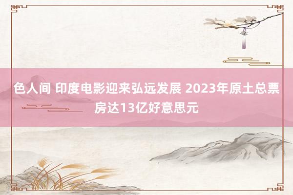 色人间 印度电影迎来弘远发展 2023年原土总票房达13亿好意思元