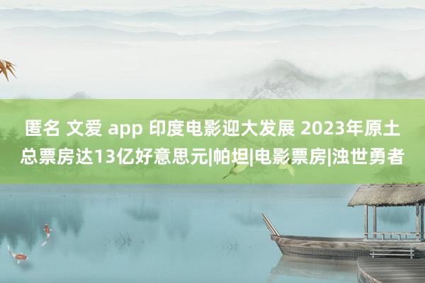 匿名 文爱 app 印度电影迎大发展 2023年原土总票房达13亿好意思元|帕坦|电影票房|浊世勇者