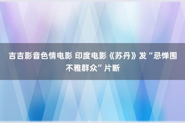 吉吉影音色情电影 印度电影《苏丹》发“忌惮围不雅群众”片断