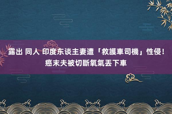 露出 同人 印度东谈主妻遭「救護車司機」性侵！　癌末夫被切斷氧氣丟下車