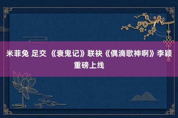 米菲兔 足交 《衰鬼记》联袂《偶滴歌神啊》李颖重磅上线