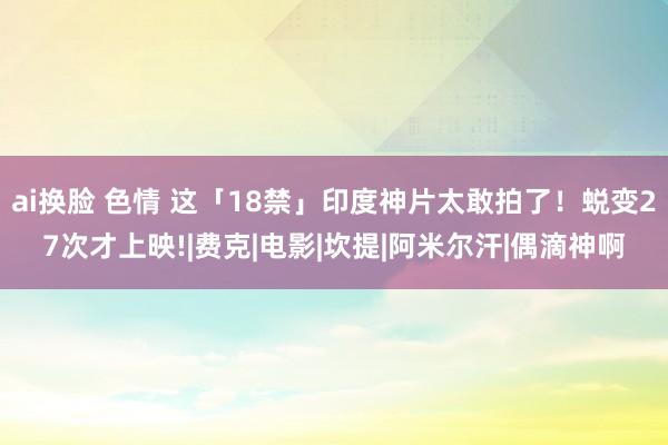 ai换脸 色情 这「18禁」印度神片太敢拍了！蜕变27次才上映!|费克|电影|坎提|阿米尔汗|偶滴神啊