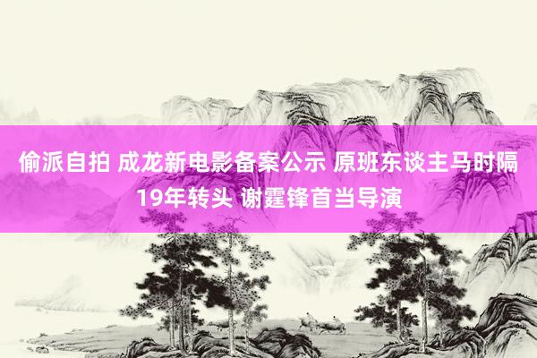 偷派自拍 成龙新电影备案公示 原班东谈主马时隔19年转头 谢霆锋首当导演