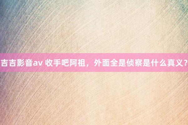 吉吉影音av 收手吧阿祖，外面全是侦察是什么真义？