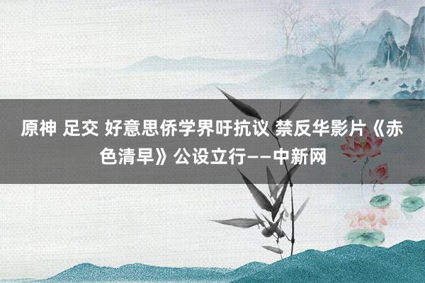 原神 足交 好意思侨学界吁抗议 禁反华影片《赤色清早》公设立行——中新网