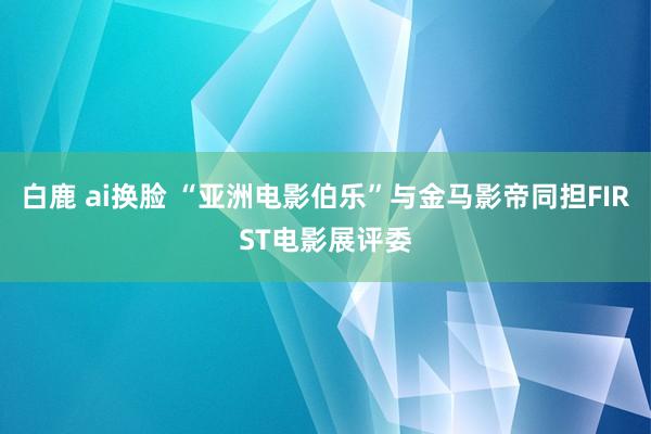 白鹿 ai换脸 “亚洲电影伯乐”与金马影帝同担FIRST电影展评委