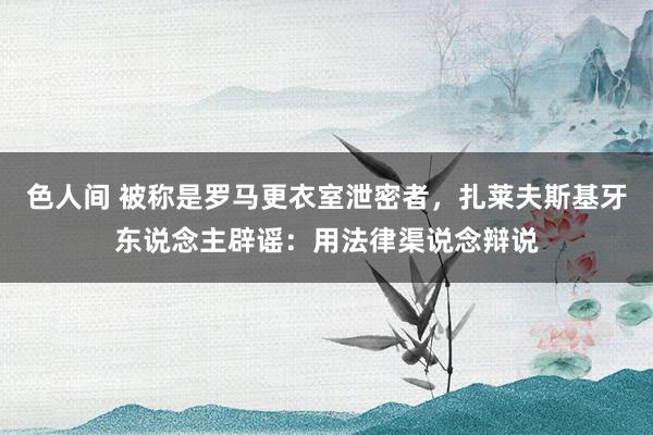 色人间 被称是罗马更衣室泄密者，扎莱夫斯基牙东说念主辟谣：用法律渠说念辩说