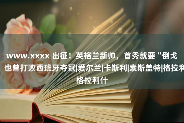 www.xxxx 出征！英格兰新帅，首秀就要“倒戈”，也曾打败西班牙夺冠|爱尔兰|卡斯利|索斯盖特|格拉利什