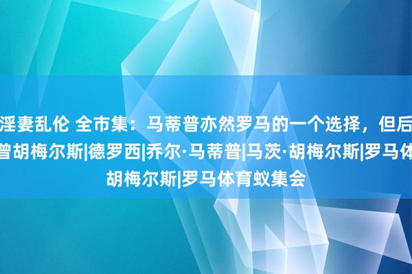 淫妻乱伦 全市集：马蒂普亦然罗马的一个选择，但后者首选也曾胡梅尔斯|德罗西|乔尔·马蒂普|马茨·胡梅尔斯|罗马体育蚁集会