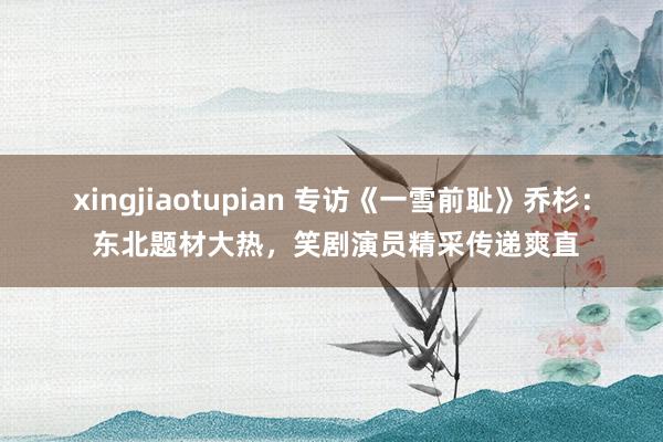 xingjiaotupian 专访《一雪前耻》乔杉： 东北题材大热，笑剧演员精采传递爽直