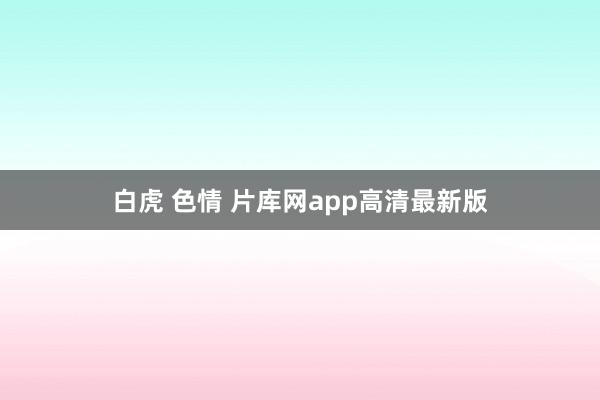 白虎 色情 片库网app高清最新版