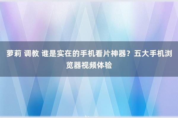 萝莉 调教 谁是实在的手机看片神器？五大手机浏览器视频体验