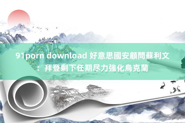 91porn download 好意思國安顧問蘇利文：拜登剩下任期尽力強化烏克蘭