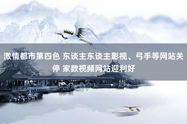 激情都市第四色 东谈主东谈主影视、弓手等网站关停 家数视频网站迎利好