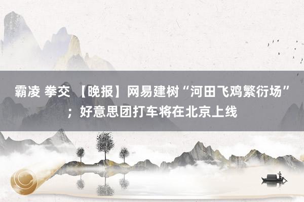 霸凌 拳交 【晚报】网易建树“河田飞鸡繁衍场”；好意思团打车将在北京上线