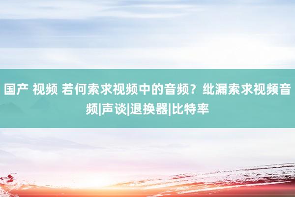 国产 视频 若何索求视频中的音频？纰漏索求视频音频|声谈|退换器|比特率