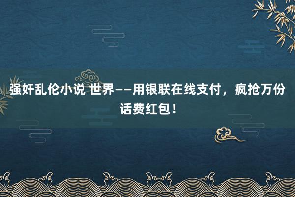 强奸乱伦小说 世界——用银联在线支付，疯抢万份话费红包！