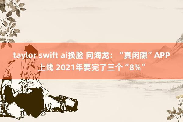 taylor swift ai换脸 向海龙：“真闲隙”APP上线 2021年要完了三个“8%”