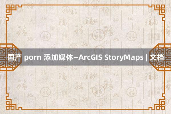 国产 porn 添加媒体—ArcGIS StoryMaps | 文档