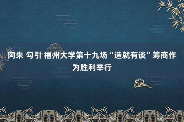 阿朱 勾引 福州大学第十九场“造就有谈”筹商作为胜利举行