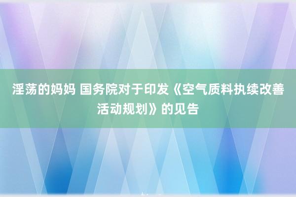 淫荡的妈妈 国务院对于印发《空气质料执续改善活动规划》的见告