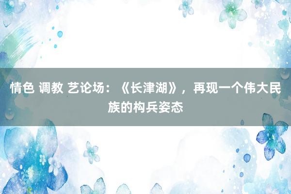 情色 调教 艺论场：《长津湖》，再现一个伟大民族的构兵姿态