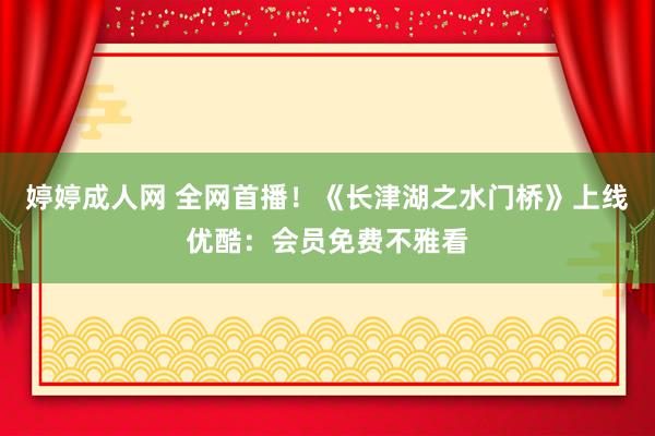 婷婷成人网 全网首播！《长津湖之水门桥》上线优酷：会员免费不雅看