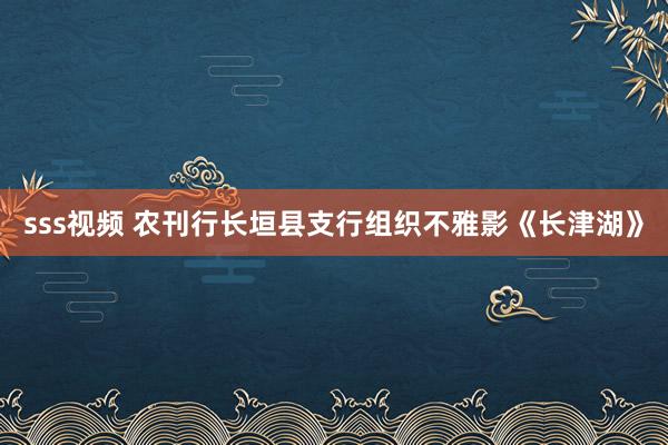 sss视频 农刊行长垣县支行组织不雅影《长津湖》