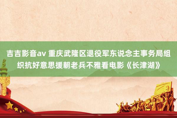 吉吉影音av 重庆武隆区退役军东说念主事务局组织抗好意思援朝老兵不雅看电影《长津湖》