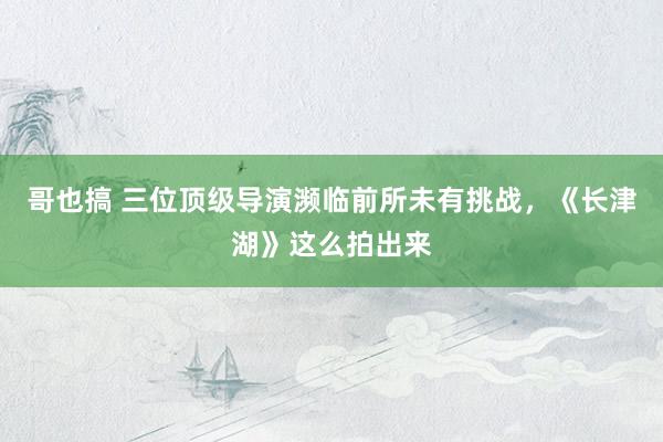 哥也搞 三位顶级导演濒临前所未有挑战，《长津湖》这么拍出来