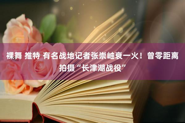 裸舞 推特 有名战地记者张崇岫衰一火！曾零距离拍摄“长津湖战役”