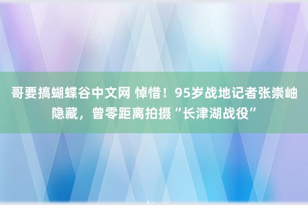 哥要搞蝴蝶谷中文网 悼惜！95岁战地记者张崇岫隐藏，曾零距离拍摄“长津湖战役”