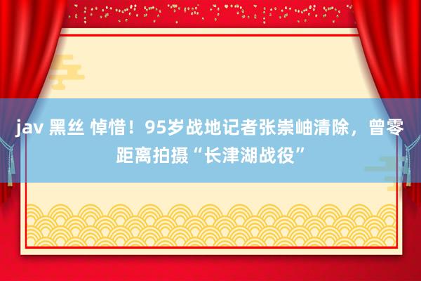 jav 黑丝 悼惜！95岁战地记者张崇岫清除，曾零距离拍摄“长津湖战役”