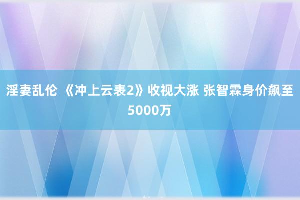 淫妻乱伦 《冲上云表2》收视大涨 张智霖身价飙至5000万