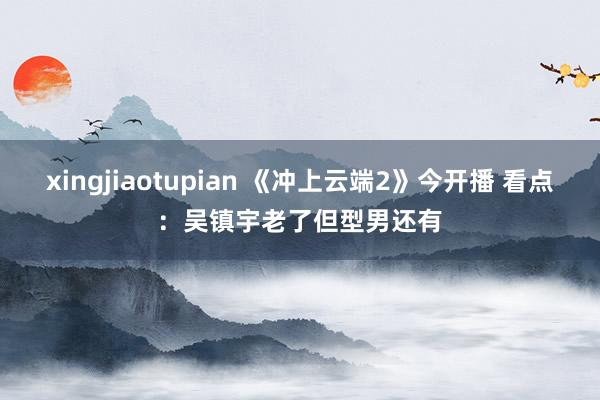 xingjiaotupian 《冲上云端2》今开播 看点：吴镇宇老了但型男还有