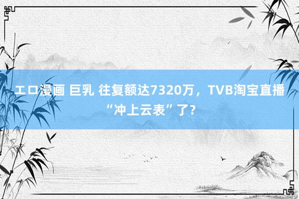 エロ漫画 巨乳 往复额达7320万，TVB淘宝直播“冲上云表”了？