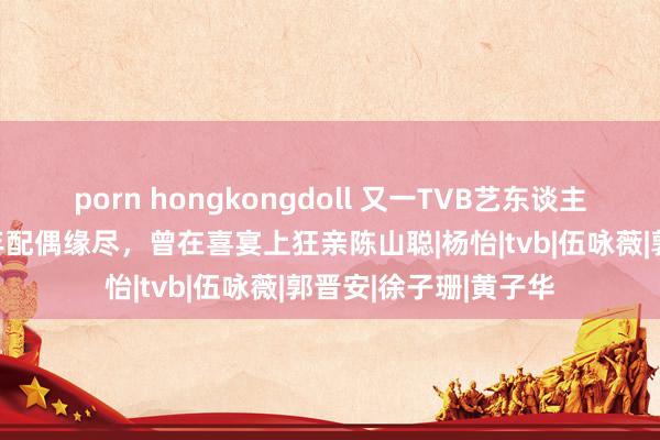 porn hongkongdoll 又一TVB艺东谈主惊爆分辩，成亲18年配偶缘尽，曾在喜宴上狂亲陈山聪|杨怡|tvb|伍咏薇|郭晋安|徐子珊|黄子华