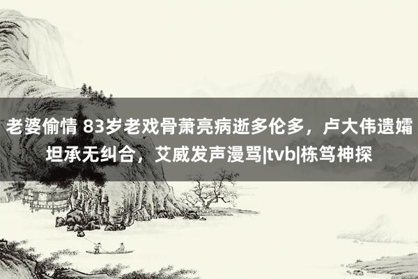 老婆偷情 83岁老戏骨萧亮病逝多伦多，卢大伟遗孀坦承无纠合，艾威发声漫骂|tvb|栋笃神探